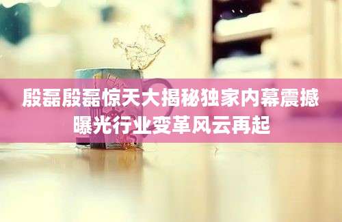 殷磊殷磊惊天大揭秘独家内幕震撼曝光行业变革风云再起