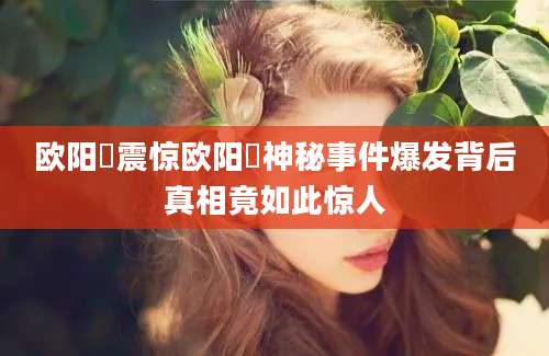 欧阳頠震惊欧阳頠神秘事件爆发背后真相竟如此惊人