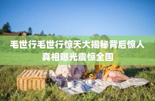 毛世行毛世行惊天大揭秘背后惊人真相曝光震惊全国
