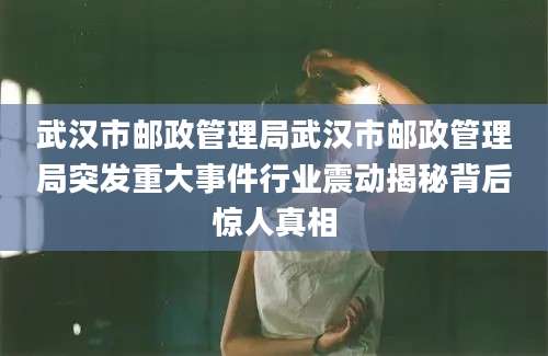 武汉市邮政管理局武汉市邮政管理局突发重大事件行业震动揭秘背后惊人真相