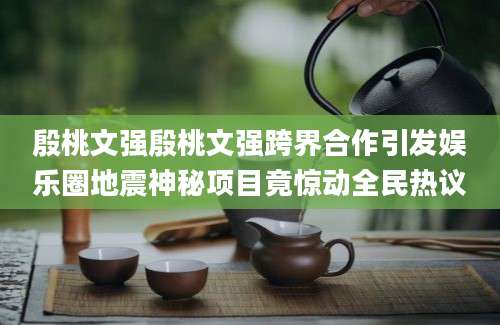 殷桃文强殷桃文强跨界合作引发娱乐圈地震神秘项目竟惊动全民热议