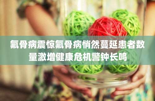 氟骨病震惊氟骨病悄然蔓延患者数量激增健康危机警钟长鸣