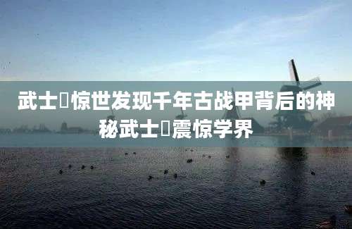武士蟳惊世发现千年古战甲背后的神秘武士蟳震惊学界