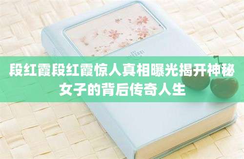 段红霞段红霞惊人真相曝光揭开神秘女子的背后传奇人生