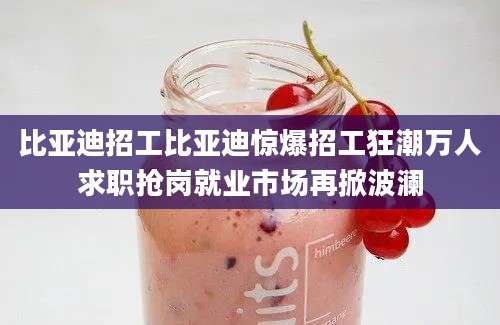比亚迪招工比亚迪惊爆招工狂潮万人求职抢岗就业市场再掀波澜