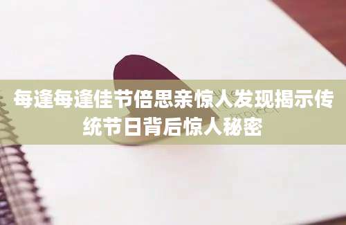 每逢每逢佳节倍思亲惊人发现揭示传统节日背后惊人秘密
