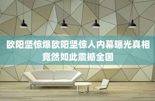 欧阳坚惊爆欧阳坚惊人内幕曝光真相竟然如此震撼全国