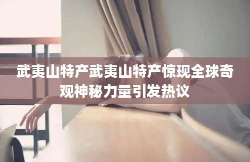 武夷山特产武夷山特产惊现全球奇观神秘力量引发热议