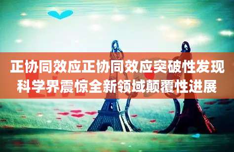 正协同效应正协同效应突破性发现科学界震惊全新领域颠覆性进展