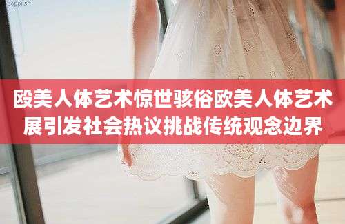 殴美人体艺术惊世骇俗欧美人体艺术展引发社会热议挑战传统观念边界