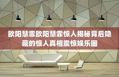 欧阳慧霏欧阳慧霏惊人揭秘背后隐藏的惊人真相震惊娱乐圈