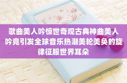 歌曲美人吟惊世奇观古典神曲美人吟竟引发全球音乐热潮美轮美奂的旋律征服世界耳朵