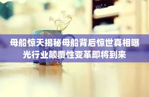 母船惊天揭秘母船背后惊世真相曝光行业颠覆性变革即将到来