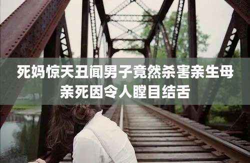 死妈惊天丑闻男子竟然杀害亲生母亲死因令人瞠目结舌