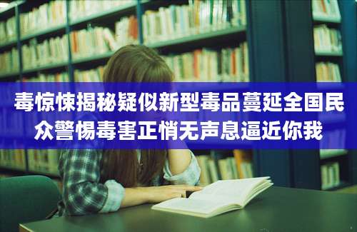 毒惊悚揭秘疑似新型毒品蔓延全国民众警惕毒害正悄无声息逼近你我