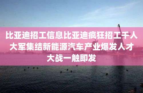 比亚迪招工信息比亚迪疯狂招工千人大军集结新能源汽车产业爆发人才大战一触即发