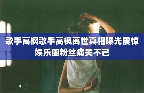 歌手高枫歌手高枫离世真相曝光震惊娱乐圈粉丝痛哭不已