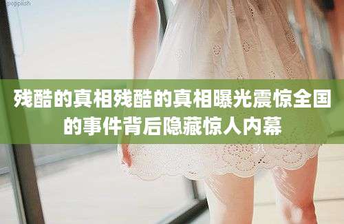 残酷的真相残酷的真相曝光震惊全国的事件背后隐藏惊人内幕