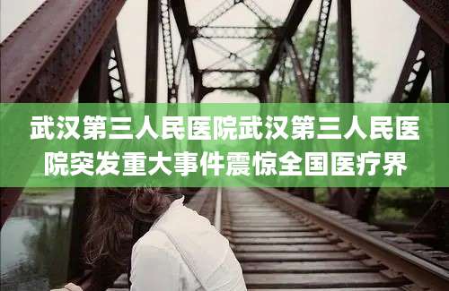 武汉第三人民医院武汉第三人民医院突发重大事件震惊全国医疗界
