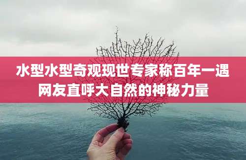 水型水型奇观现世专家称百年一遇网友直呼大自然的神秘力量