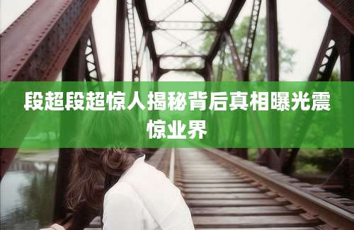 段超段超惊人揭秘背后真相曝光震惊业界