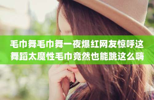 毛巾舞毛巾舞一夜爆红网友惊呼这舞蹈太魔性毛巾竟然也能跳这么嗨