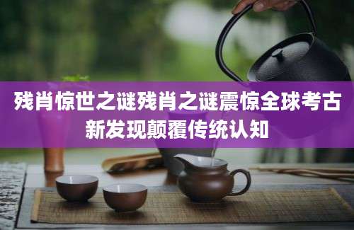 残肖惊世之谜残肖之谜震惊全球考古新发现颠覆传统认知