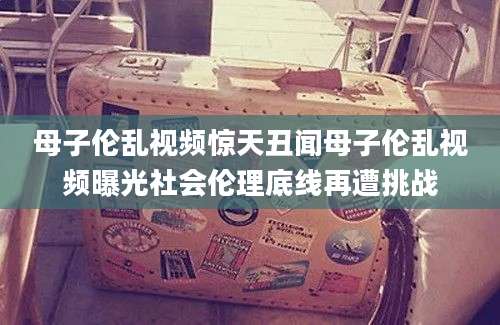 母子伦乱视频惊天丑闻母子伦乱视频曝光社会伦理底线再遭挑战