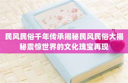 民风民俗千年传承揭秘民风民俗大揭秘震惊世界的文化瑰宝再现