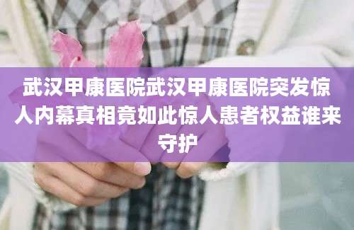 武汉甲康医院武汉甲康医院突发惊人内幕真相竟如此惊人患者权益谁来守护