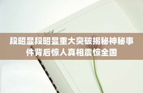 段昭显段昭显重大突破揭秘神秘事件背后惊人真相震惊全国
