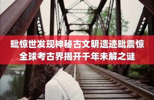 毗惊世发现神秘古文明遗迹毗震惊全球考古界揭开千年未解之谜