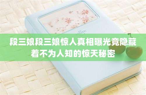 段三娘段三娘惊人真相曝光竟隐藏着不为人知的惊天秘密