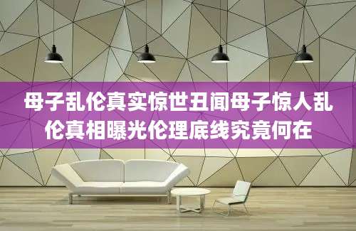 母子乱伦真实惊世丑闻母子惊人乱伦真相曝光伦理底线究竟何在