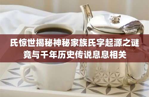 氏惊世揭秘神秘家族氏字起源之谜竟与千年历史传说息息相关