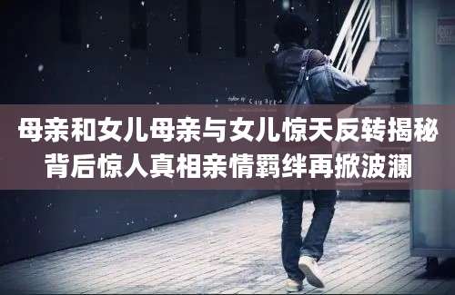 母亲和女儿母亲与女儿惊天反转揭秘背后惊人真相亲情羁绊再掀波澜
