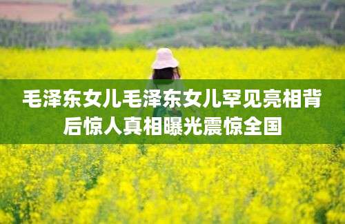 毛泽东女儿毛泽东女儿罕见亮相背后惊人真相曝光震惊全国