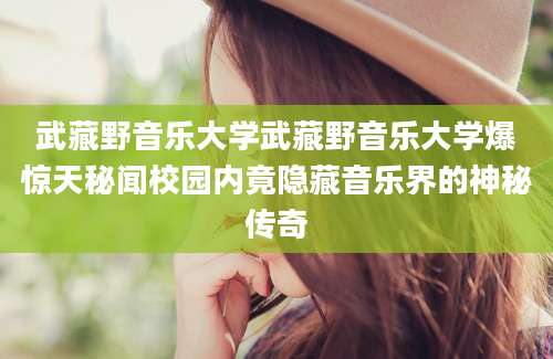武藏野音乐大学武藏野音乐大学爆惊天秘闻校园内竟隐藏音乐界的神秘传奇