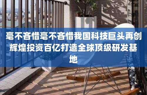 毫不吝惜毫不吝惜我国科技巨头再创辉煌投资百亿打造全球顶级研发基地