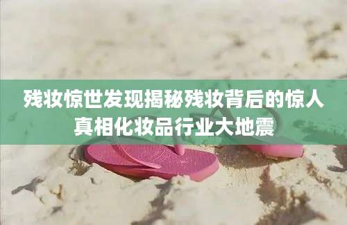 残妆惊世发现揭秘残妆背后的惊人真相化妆品行业大地震