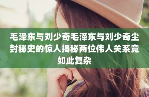 毛泽东与刘少奇毛泽东与刘少奇尘封秘史的惊人揭秘两位伟人关系竟如此复杂