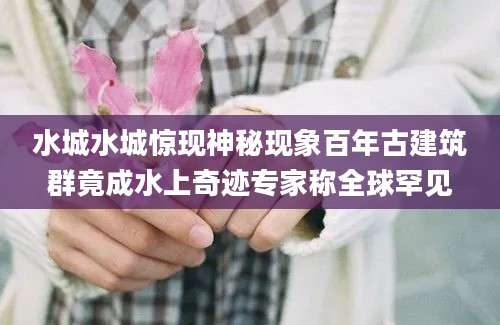 水城水城惊现神秘现象百年古建筑群竟成水上奇迹专家称全球罕见
