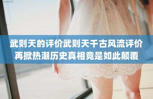 武则天的评价武则天千古风流评价再掀热潮历史真相竟是如此颠覆