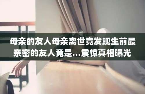 母亲的友人母亲离世竟发现生前最亲密的友人竟是...震惊真相曝光