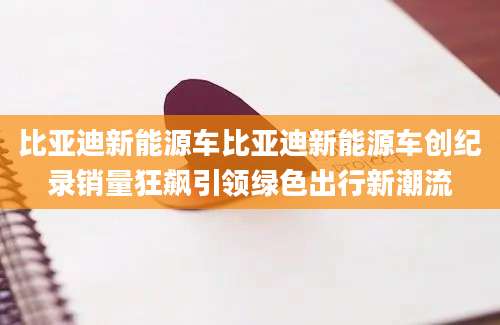 比亚迪新能源车比亚迪新能源车创纪录销量狂飙引领绿色出行新潮流