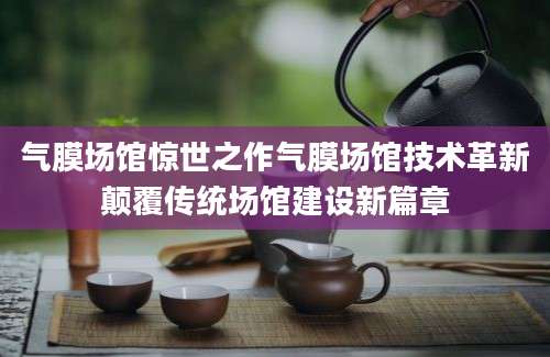 气膜场馆惊世之作气膜场馆技术革新颠覆传统场馆建设新篇章