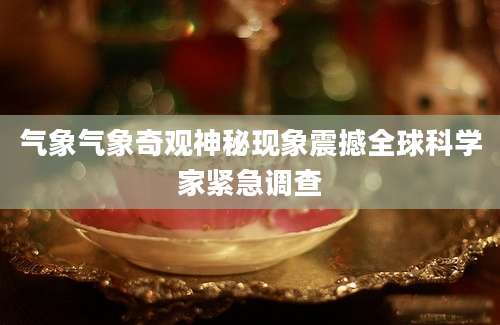 气象气象奇观神秘现象震撼全球科学家紧急调查