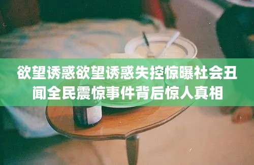 欲望诱惑欲望诱惑失控惊曝社会丑闻全民震惊事件背后惊人真相