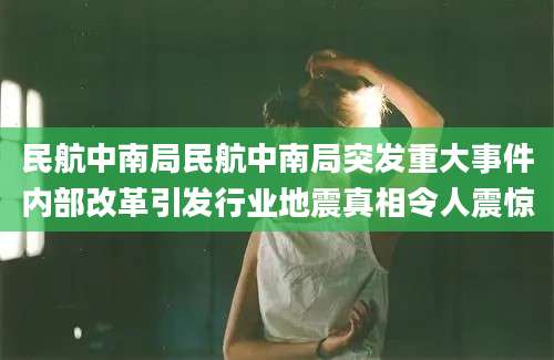 民航中南局民航中南局突发重大事件内部改革引发行业地震真相令人震惊