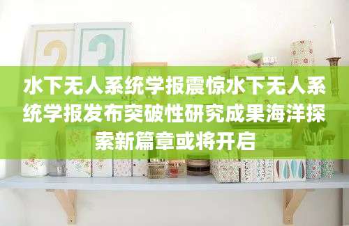 水下无人系统学报震惊水下无人系统学报发布突破性研究成果海洋探索新篇章或将开启